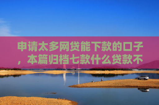 申请太多网贷能下款的口子，本篇归档七款什么贷款不上征信下款快