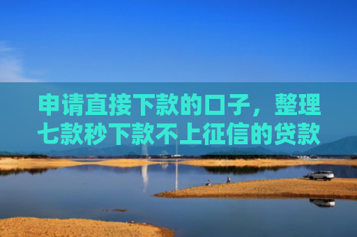 申请直接下款的口子，整理七款秒下款不上征信的贷款