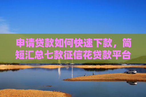 申请贷款如何快速下款，简短汇总七款征信花贷款平台能下款吗安全吗
