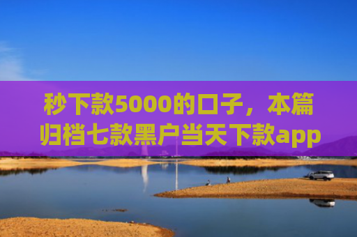 秒下款5000的口子，本篇归档七款黑户当天下款app