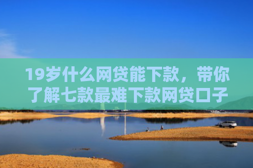 19岁什么网贷能下款，带你了解七款最难下款网贷口子