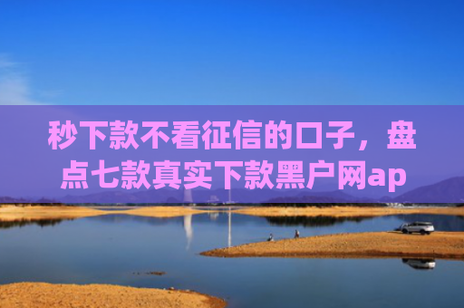 秒下款不看征信的口子，盘点七款真实下款黑户网app
