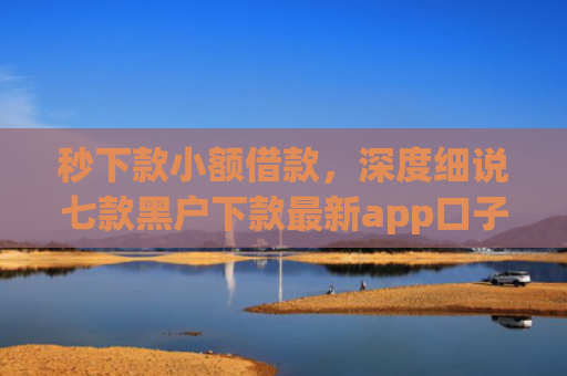 秒下款小额借款，深度细说七款黑户下款最新app口子