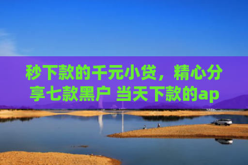 秒下款的千元小贷，精心分享七款黑户 当天下款的app