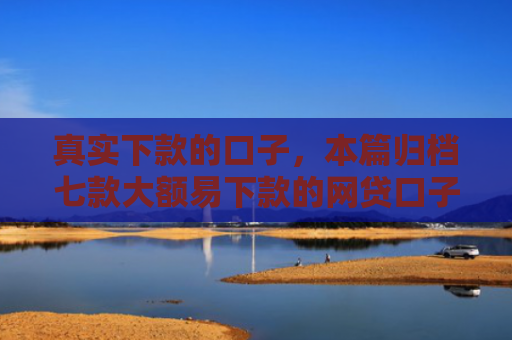 真实下款的口子，本篇归档七款大额易下款的网贷口子