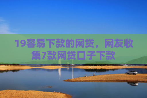 19容易下款的网贷，网友收集7款网贷口子下款
