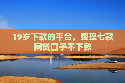 19岁下款的平台，整理七款网贷口子不下款