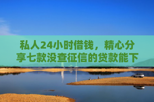 私人24小时借钱，精心分享七款没查征信的贷款能下款吗