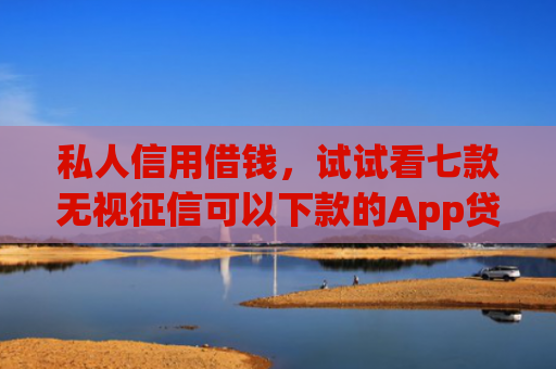 私人信用借钱，试试看七款无视征信可以下款的App贷款