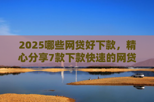 2025哪些网贷好下款，精心分享7款下款快速的网贷口子