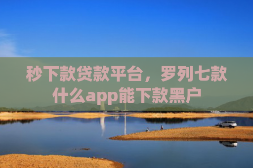 秒下款贷款平台，罗列七款什么app能下款黑户