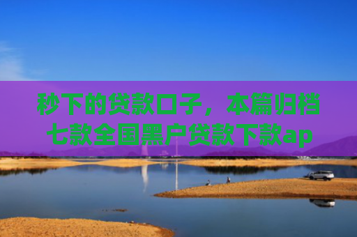 秒下的贷款口子，本篇归档七款全国黑户贷款下款app