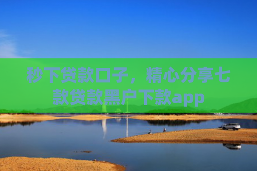 秒下贷款口子，精心分享七款贷款黑户下款app