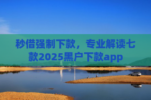 秒借强制下款，专业解读七款2025黑户下款app