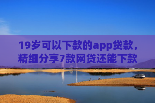 19岁可以下款的app贷款，精细分享7款网贷还能下款口子