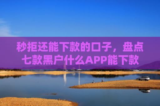 秒拒还能下款的口子，盘点七款黑户什么APP能下款