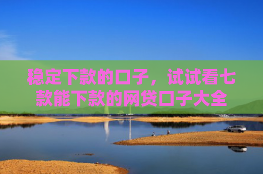 稳定下款的口子，试试看七款能下款的网贷口子大全