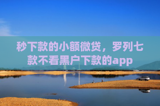 秒下款的小额微贷，罗列七款不看黑户下款的app