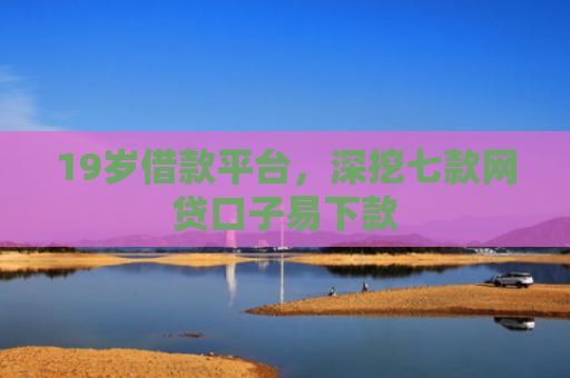 19岁借款平台，深挖七款网贷口子易下款
