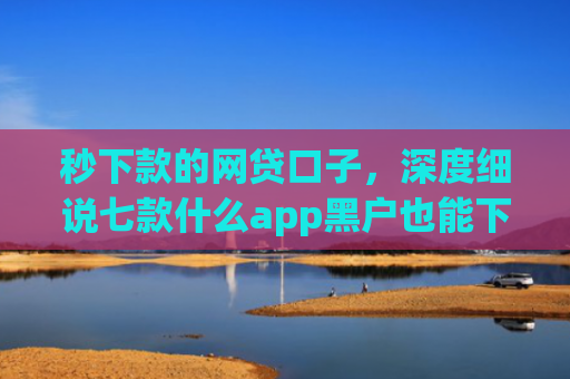 秒下款的网贷口子，深度细说七款什么app黑户也能下款