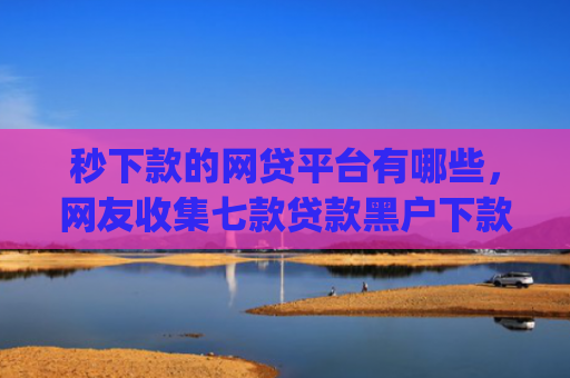 秒下款的网贷平台有哪些，网友收集七款贷款黑户下款口子app