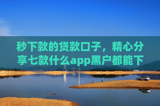 秒下款的贷款口子，精心分享七款什么app黑户都能下款