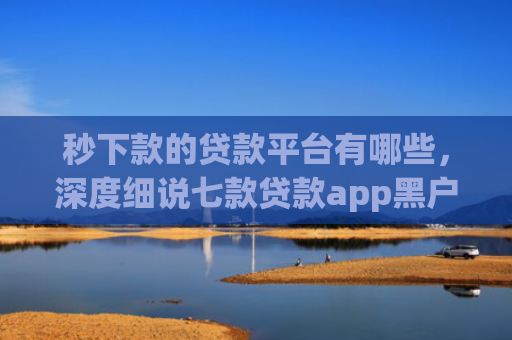 秒下款的贷款平台有哪些，深度细说七款贷款app黑户可以下款