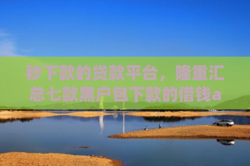 秒下款的贷款平台，隆重汇总七款黑户包下款的借钱app