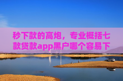 秒下款的高炮，专业概括七款贷款app黑户哪个容易下款