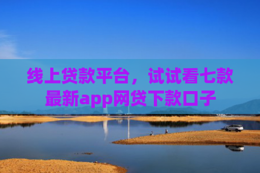 线上贷款平台，试试看七款最新app网贷下款口子