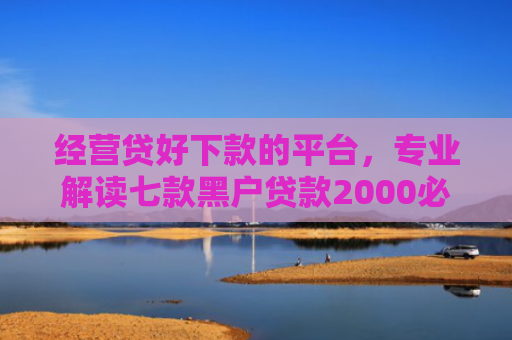 经营贷好下款的平台，专业解读七款黑户贷款2000必下款