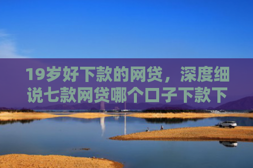 19岁好下款的网贷，深度细说七款网贷哪个口子下款下款快