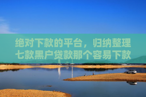 绝对下款的平台，归纳整理七款黑户贷款那个容易下款