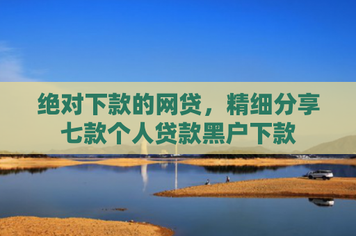 绝对下款的网贷，精细分享七款个人贷款黑户下款