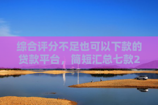 综合评分不足也可以下款的贷款平台，简短汇总七款2025年黑户网贷下款口子