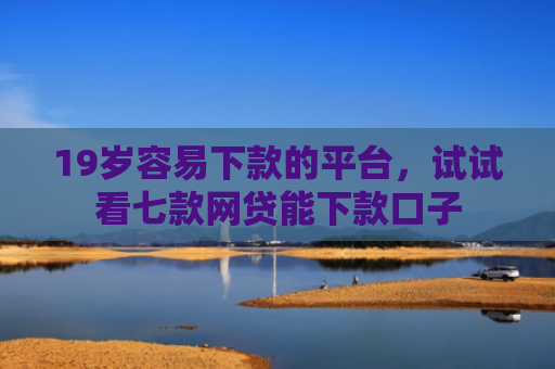 19岁容易下款的平台，试试看七款网贷能下款口子