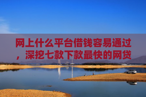 网上什么平台借钱容易通过，深挖七款下款最快的网贷口子