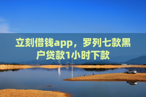 立刻借钱app，罗列七款黑户贷款1小时下款