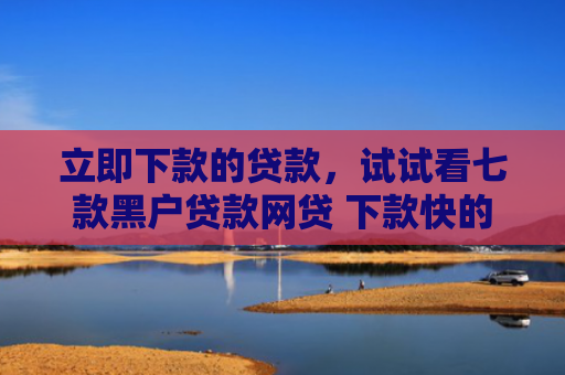 立即下款的贷款，试试看七款黑户贷款网贷 下款快的