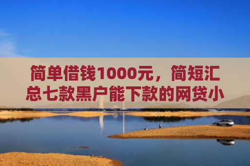 简单借钱1000元，简短汇总七款黑户能下款的网贷小口子