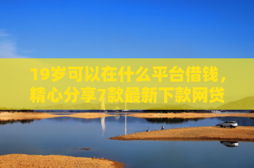 19岁可以在什么平台借钱，精心分享7款最新下款网贷口子
