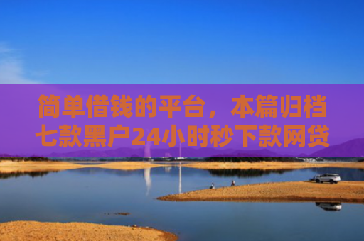 简单借钱的平台，本篇归档七款黑户24小时秒下款网贷