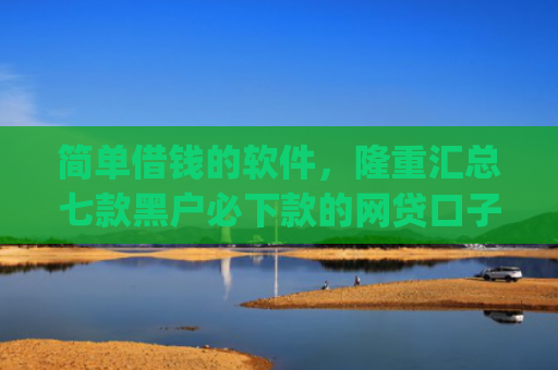 简单借钱的软件，隆重汇总七款黑户必下款的网贷口子app