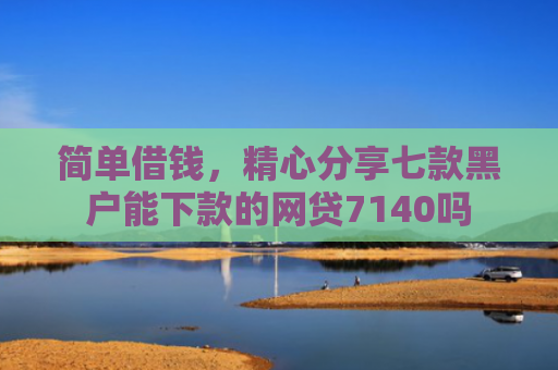 简单借钱，精心分享七款黑户能下款的网贷7140吗