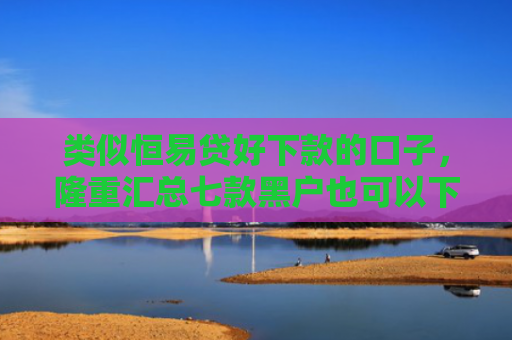 类似恒易贷好下款的口子，隆重汇总七款黑户也可以下款的贷款