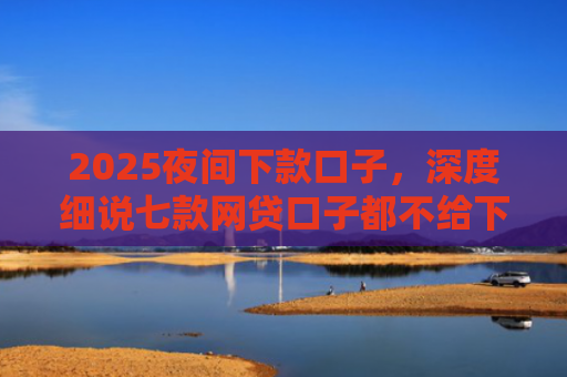 2025夜间下款口子，深度细说七款网贷口子都不给下款了