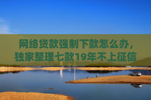 网络贷款强制下款怎么办，独家整理七款19年不上征信秒下款的app