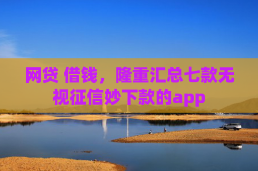 网贷 借钱，隆重汇总七款无视征信妙下款的app