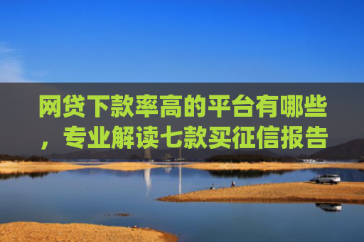 网贷下款率高的平台有哪些，专业解读七款买征信报告费必下款的app