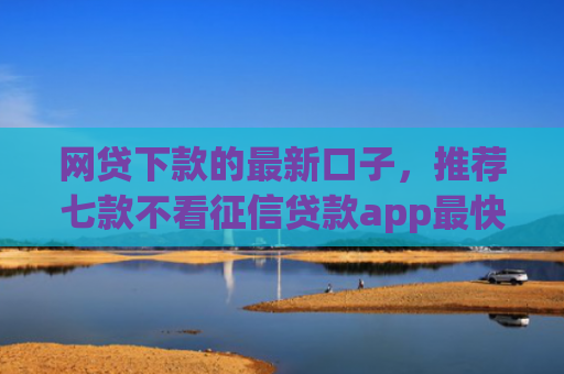 网贷下款的最新口子，推荐七款不看征信贷款app最快审核下款